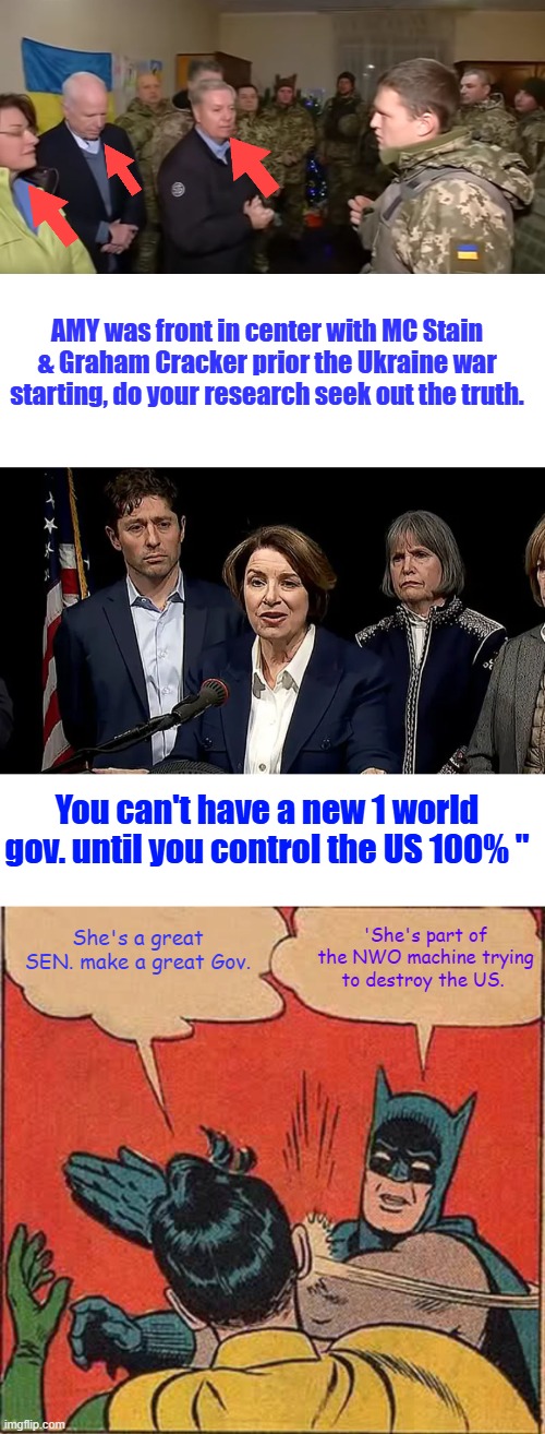AMY loves war I thought Dems hated war. | AMY was front in center with MC Stain & Graham Cracker prior the Ukraine war starting, do your research seek out the truth. You can't have a new 1 world gov. until you control the US 100% "; 'She's part of the NWO machine trying to destroy the US. She's a great SEN. make a great Gov. | image tagged in memes,batman slapping robin | made w/ Imgflip meme maker