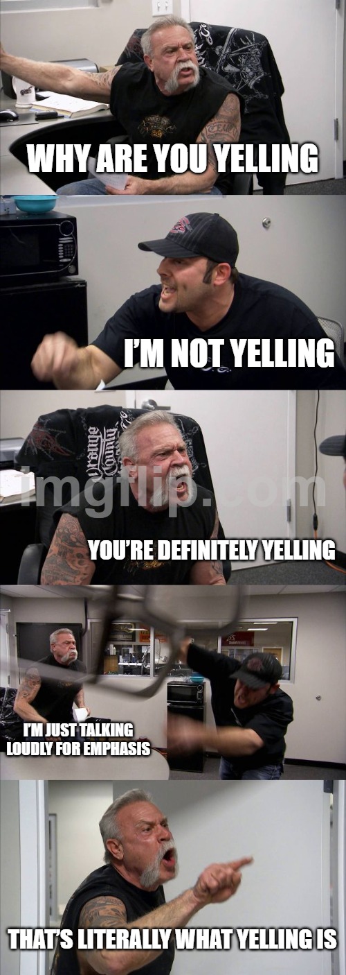 why are you yelling | WHY ARE YOU YELLING; I’M NOT YELLING; YOU’RE DEFINITELY YELLING; I’M JUST TALKING LOUDLY FOR EMPHASIS; THAT’S LITERALLY WHAT YELLING IS | image tagged in memes,american chopper argument | made w/ Imgflip meme maker