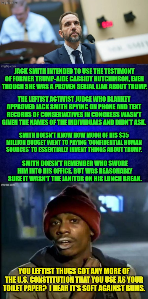 This is HOW leftist conduct political lawfare. | JACK SMITH INTENDED TO USE THE TESTIMONY OF FORMER TRUMP-AIDE CASSIDY HUTCHINSON, EVEN THOUGH SHE WAS A PROVEN SERIAL LIAR ABOUT TRUMP. THE LEFTIST ACTIVIST JUDGE WHO BLANKET APPROVED JACK SMITH SPYING ON PHONE AND TEXT RECORDS OF CONSERVATIVES IN CONGRESS WASN'T GIVEN THE NAMES OF THE INDIVIDUALS AND DIDN'T ASK. SMITH DOESN'T KNOW HOW MUCH OF HIS $35 MILLION BUDGET WENT TO PAYING 'CONFIDENTIAL HUMAN SOURCES' TO ESSENTIALLY INVENT THINGS ABOUT TRUMP. SMITH DOESN'T REMEMBER WHO SWORE HIM INTO HIS OFFICE, BUT WAS REASONABLY SURE IT WASN'T THE JANITOR ON HIS LUNCH BREAK. YOU LEFTIST THUGS GOT ANY MORE OF THE U.S. CONSTITUTION THAT YOU USE AS YOUR TOILET PAPER?  I HEAR IT'S SOFT AGAINST BUMS. | image tagged in yep | made w/ Imgflip meme maker