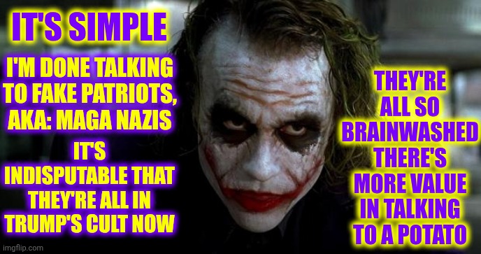 Brainwashed So Hard They're Brain Dead Now | THEY'RE ALL SO BRAINWASHED THERE'S MORE VALUE IN TALKING TO A POTATO; IT'S SIMPLE; I'M DONE TALKING TO FAKE PATRIOTS, AKA: MAGA NAZIS; IT'S INDISPUTABLE THAT THEY'RE ALL IN TRUMP'S CULT NOW | image tagged in joker it's simple,maga,special kind of stupid,trump unfit unqualified dangerous,fake patriots,memes | made w/ Imgflip meme maker