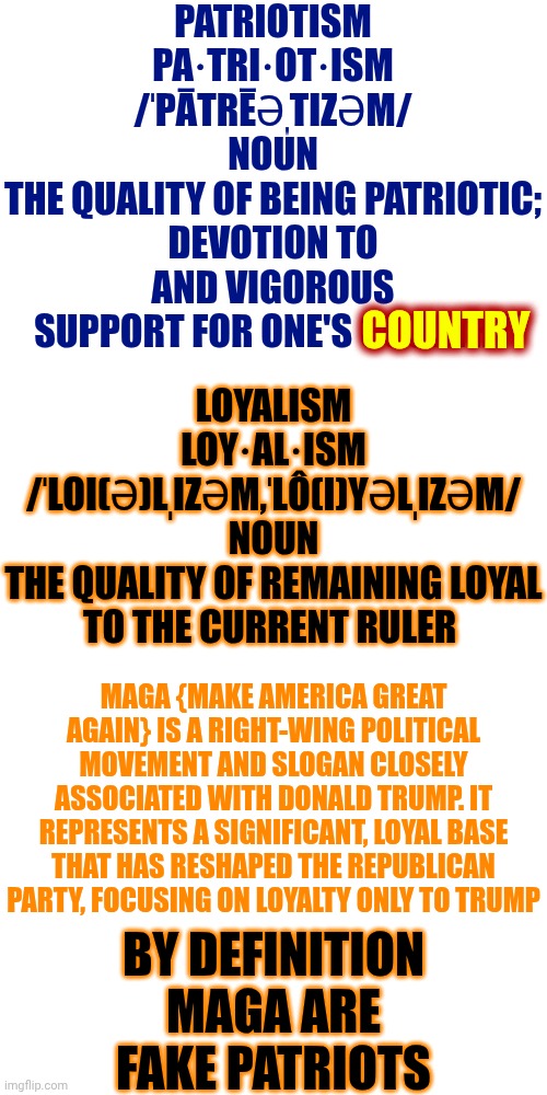 By Definition, MAGA And Trump Are Terrorists.  MAGA And Trump Are NOT Patriots | PATRIOTISM
PA·TRI·OT·ISM
/ˈPĀTRĒƏˌTIZƏM/
NOUN
THE QUALITY OF BEING PATRIOTIC; DEVOTION TO AND VIGOROUS SUPPORT FOR ONE'S COUNTRY; COUNTRY; LOYALISM
LOY·AL·ISM
/ˈLOI(Ə)LˌIZƏM,ˈLÔ(I)YƏLˌIZƏM/
NOUN
THE QUALITY OF REMAINING LOYAL TO THE CURRENT RULER; MAGA {MAKE AMERICA GREAT AGAIN} IS A RIGHT-WING POLITICAL MOVEMENT AND SLOGAN CLOSELY ASSOCIATED WITH DONALD TRUMP. IT REPRESENTS A SIGNIFICANT, LOYAL BASE THAT HAS RESHAPED THE REPUBLICAN PARTY, FOCUSING ON LOYALTY ONLY TO TRUMP; BY DEFINITION
MAGA ARE FAKE PATRIOTS | image tagged in memes,blank transparent square,terrorists,maga,impeach trump,fake people | made w/ Imgflip meme maker