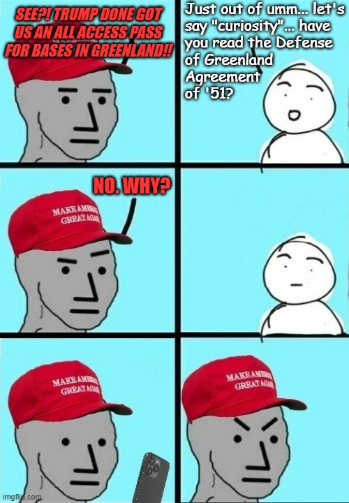 Step 1. wreck up the place and threaten NATO with war. Step 2. back down, call return to status quo a "genius deal" | Just out of umm... let's
say "curiosity"... have
you read the Defense
of Greenland
Agreement
of '51? SEE?! TRUMP DONE GOT
US AN ALL ACCESS PASS
FOR BASES IN GREENLAND!! NO. WHY? | image tagged in maga npc ignorant and finds out,wake up,idiots,trump unfit unqualified dangerous,narcissistic phony | made w/ Imgflip meme maker