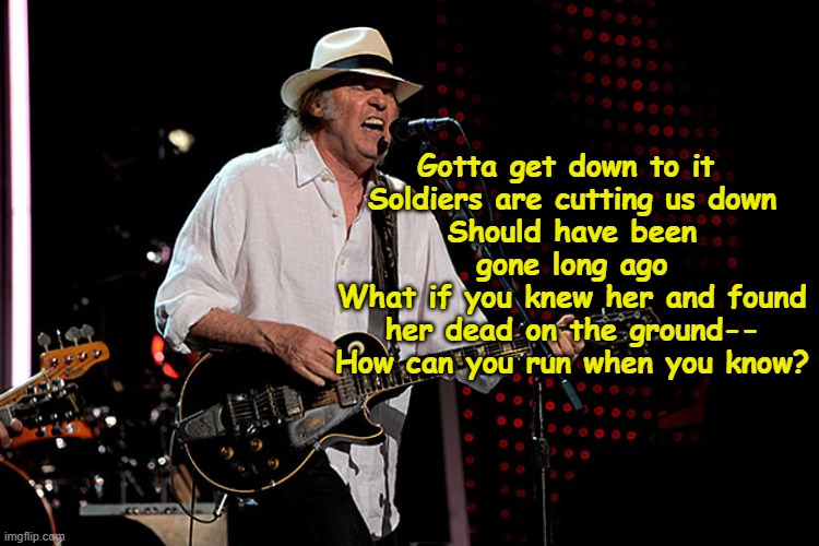 Neil Young- Soldiers are Cutting us Down | Gotta get down to it 
Soldiers are cutting us down
Should have been gone long ago
What if you knew her and found her dead on the ground--
How can you run when you know? | image tagged in fascists,rock and roll,music meme,old singers week,1970's,protesters | made w/ Imgflip meme maker