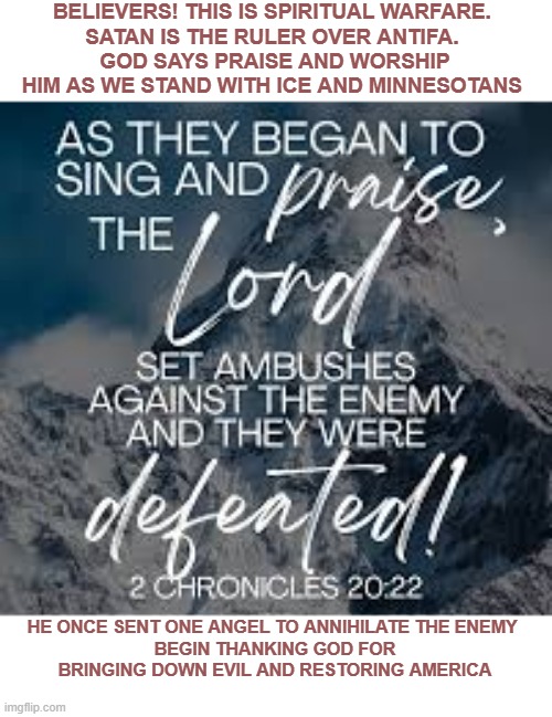 worship the Lord and let Him bring down the enemy | BELIEVERS! THIS IS SPIRITUAL WARFARE. 
SATAN IS THE RULER OVER ANTIFA. 
GOD SAYS PRAISE AND WORSHIP HIM AS WE STAND WITH ICE AND MINNESOTANS; HE ONCE SENT ONE ANGEL TO ANNIHILATE THE ENEMY 
BEGIN THANKING GOD FOR BRINGING DOWN EVIL AND RESTORING AMERICA | made w/ Imgflip meme maker
