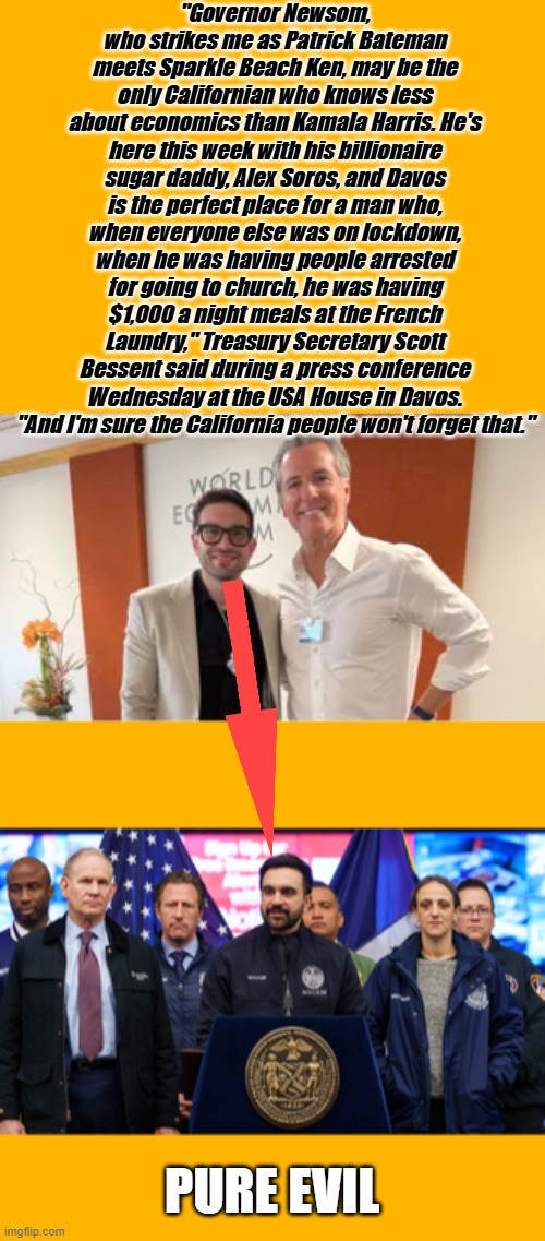 "Governor Newsom, who strikes me as Patrick Bateman meets Sparkle Beach Ken, may be the only Californian who knows less about economics than Kamala Harris. He's here this week with his billionaire sugar daddy, Alex Soros, and Davos is the perfect place for a man who, when everyone else was on lockdown, when he was having people arrested for going to church, he was having $1,000 a night meals at the French Laundry," Treasury Secretary Scott Bessent said during a press conference Wednesday at the USA House in Davos. "And I'm sure the California people won't forget that."; PURE EVIL | made w/ Imgflip meme maker