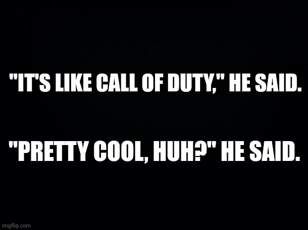 Black background | "IT'S LIKE CALL OF DUTY," HE SAID. "PRETTY COOL, HUH?" HE SAID. | image tagged in black background | made w/ Imgflip meme maker