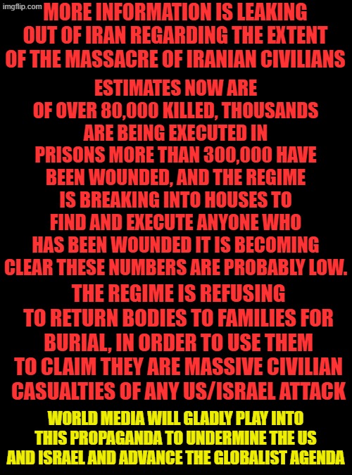 Get ready, the propaganda machine is ready to kick into overdrive. We've been warned. | MORE INFORMATION IS LEAKING OUT OF IRAN REGARDING THE EXTENT OF THE MASSACRE OF IRANIAN CIVILIANS; ESTIMATES NOW ARE OF OVER 80,000 KILLED, THOUSANDS ARE BEING EXECUTED IN PRISONS MORE THAN 300,000 HAVE BEEN WOUNDED, AND THE REGIME IS BREAKING INTO HOUSES TO FIND AND EXECUTE ANYONE WHO HAS BEEN WOUNDED IT IS BECOMING CLEAR THESE NUMBERS ARE PROBABLY LOW. THE REGIME IS REFUSING TO RETURN BODIES TO FAMILIES FOR BURIAL, IN ORDER TO USE THEM TO CLAIM THEY ARE MASSIVE CIVILIAN CASUALTIES OF ANY US/ISRAEL ATTACK; WORLD MEDIA WILL GLADLY PLAY INTO THIS PROPAGANDA TO UNDERMINE THE US AND ISRAEL AND ADVANCE THE GLOBALIST AGENDA | image tagged in plain black template | made w/ Imgflip meme maker