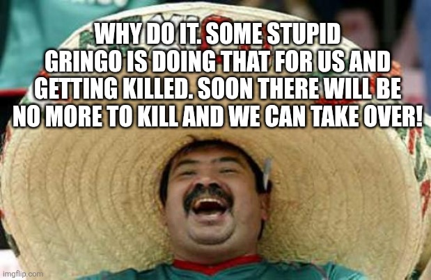 Happy Mexican | WHY DO IT. SOME STUPID GRINGO IS DOING THAT FOR US AND GETTING KILLED. SOON THERE WILL BE NO MORE TO KILL AND WE CAN TAKE OVER! | image tagged in happy mexican | made w/ Imgflip meme maker