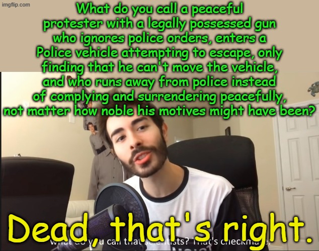When will peaceful protesters learn what a real peaceful protest is? They won't, their leaders want "protester" bodies piling up | What do you call a peaceful protester with a legally possessed gun who ignores police orders, enters a Police vehicle attempting to escape, only finding that he can't move the vehicle, and who runs away from police instead of complying and surrendering peacefully, not matter how noble his motives might have been? Dead, that's right. | image tagged in what do you call that scientists that's checkmate | made w/ Imgflip meme maker