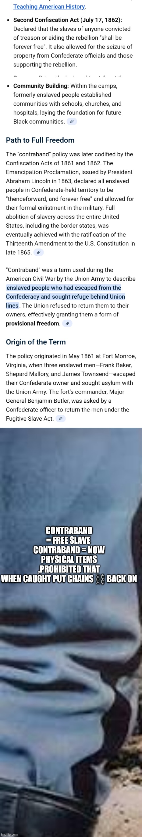 Decoder just proved Civil war did nothing,slavery still exist,demonrats still have power through there Forefather laws | CONTRABAND = FREE SLAVE 
CONTRABAND = NOW PHYSICAL ITEMS ,PROHIBITED THAT WHEN CAUGHT PUT CHAINS ⛓️ BACK ON | image tagged in wtf,slave,marijuana,isnewskavery | made w/ Imgflip meme maker
