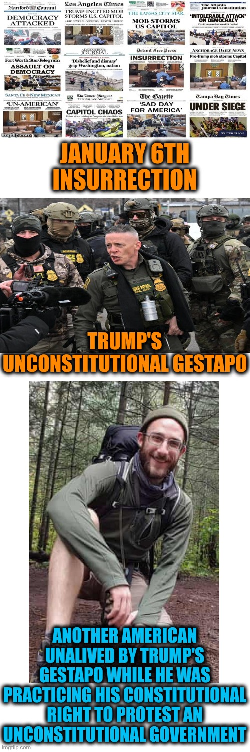 Trump And HIS Gestapo Are TERRORISTS | JANUARY 6TH INSURRECTION; TRUMP'S UNCONSTITUTIONAL GESTAPO; ANOTHER AMERICAN UNALIVED BY TRUMP'S GESTAPO WHILE HE WAS PRACTICING HIS CONSTITUTIONAL RIGHT TO PROTEST AN UNCONSTITUTIONAL GOVERNMENT | image tagged in memes,trump lies,trump unfit unqualified dangerous,impeach trump,lock him up,trump terrorists | made w/ Imgflip meme maker