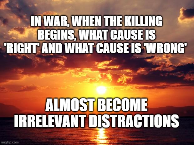 Sunset | IN WAR, WHEN THE KILLING BEGINS, WHAT CAUSE IS 'RIGHT' AND WHAT CAUSE IS 'WRONG'; ALMOST BECOME IRRELEVANT DISTRACTIONS | image tagged in sunset | made w/ Imgflip meme maker