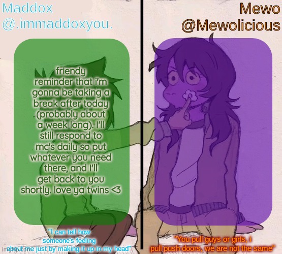 i feel like i'm getting addicted to this place and i wanna do something about it now | friendy reminder that i'm gonna be taking a break after today (probably about a week long). I'll still respond to mc's daily so put whatever you need there, and I'll get back to you shortly. love ya twins <3 | image tagged in mewo and maddox deltarune shared temp | made w/ Imgflip meme maker