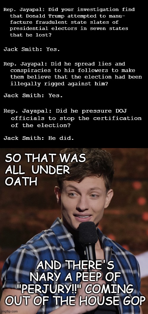 Whuh-oh!! | Rep. Jayapal: Did your investigation find
  that Donald Trump attempted to manu-
  facture fraudulent state slates of
  presidential electors in seven states
  that he lost? Jack Smith: Yes. Rep. Jayapal: Did he spread lies and
  conspiracies to his followers to make
  them believe that the election had been
  illegally rigged against him? Jack Smith: Yes. Rep. Jayapal: Did he pressure DOJ
  officials to stop the certification
  of the election? Jack Smith: He did. SO THAT WAS
ALL  UNDER
OATH; AND THERE'S
NARY A PEEP OF
"PERJURY!!" COMING
OUT OF THE HOUSE GOP | image tagged in blank black template,soooo,uh-oh,jack smith,congressional testimony,hold onto your butts | made w/ Imgflip meme maker