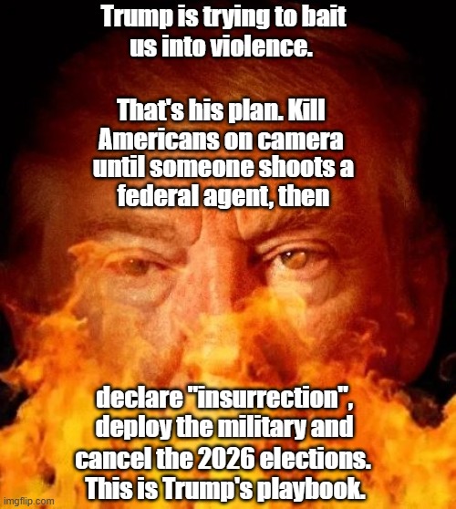 Trump's playbook to cancel the 2026 elections! | Trump is trying to bait
us into violence. That's his plan. Kill 
Americans on camera; until someone shoots a
federal agent, then; declare "insurrection",
deploy the military and; cancel the 2026 elections. 
This is Trump's playbook. | image tagged in donald trump,2026 elections,playbook,insurrection,minneapolis | made w/ Imgflip meme maker