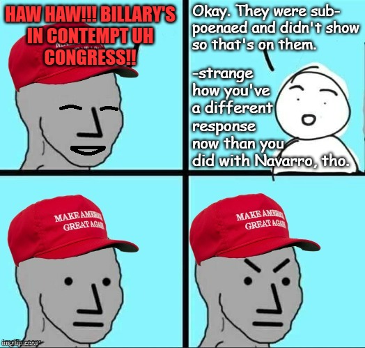 "Double standards" *OR* "If libs are stupid, consider how easily the Clintons power-punched MAGA in the hypocrisy." | Okay. They were sub-
poenaed and didn't show
so that's on them. HAW HAW!!! BILLARY'S
IN CONTEMPT UH
CONGRESS!! -strange
how you've
a different
response
now than you
did with Navarro, tho. | image tagged in happy mad maga npc,subpoena,double standards | made w/ Imgflip meme maker