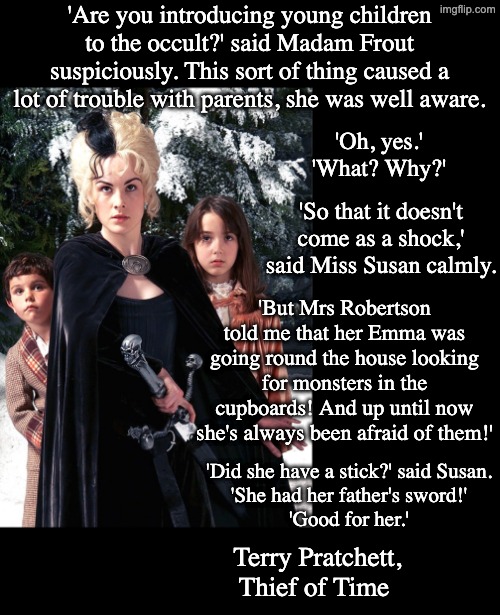 In a world full of monsters, we need to teach our children to be dangerous | 'Are you introducing young children to the occult?' said Madam Frout
suspiciously. This sort of thing caused a lot of trouble with parents, she was well aware. 'Oh, yes.'

'What? Why?'; 'So that it doesn't come as a shock,' said Miss Susan calmly. 'But Mrs Robertson told me that her Emma was going round the house looking for monsters in the cupboards! And up until now she's always been afraid of them!'; 'Did she have a stick?' said Susan.

'She had her father's sword!'

'Good for her.'; Terry Pratchett, Thief of Time | image tagged in susan death's granddaughter,quotes,trump,predators | made w/ Imgflip meme maker