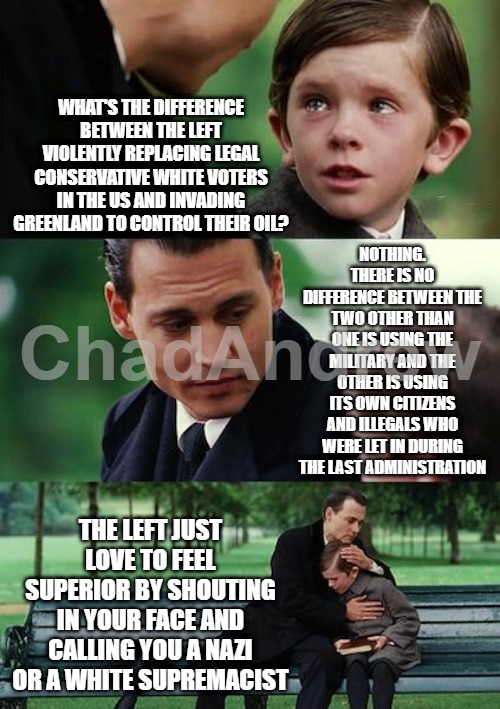 The left want to change the demographics of this country and the right want to set up a military point to protect the US. | WHAT'S THE DIFFERENCE BETWEEN THE LEFT VIOLENTLY REPLACING LEGAL CONSERVATIVE WHITE VOTERS IN THE US AND INVADING GREENLAND TO CONTROL THEIR OIL? NOTHING. THERE IS NO DIFFERENCE BETWEEN THE TWO OTHER THAN ONE IS USING THE MILITARY AND THE OTHER IS USING ITS OWN CITIZENS AND ILLEGALS WHO WERE LET IN DURING THE LAST ADMINISTRATION; THE LEFT JUST LOVE TO FEEL SUPERIOR BY SHOUTING IN YOUR FACE AND CALLING YOU A NAZI OR A WHITE SUPREMACIST | image tagged in memes,finding neverland,greenland,leftists,white replacement | made w/ Imgflip meme maker