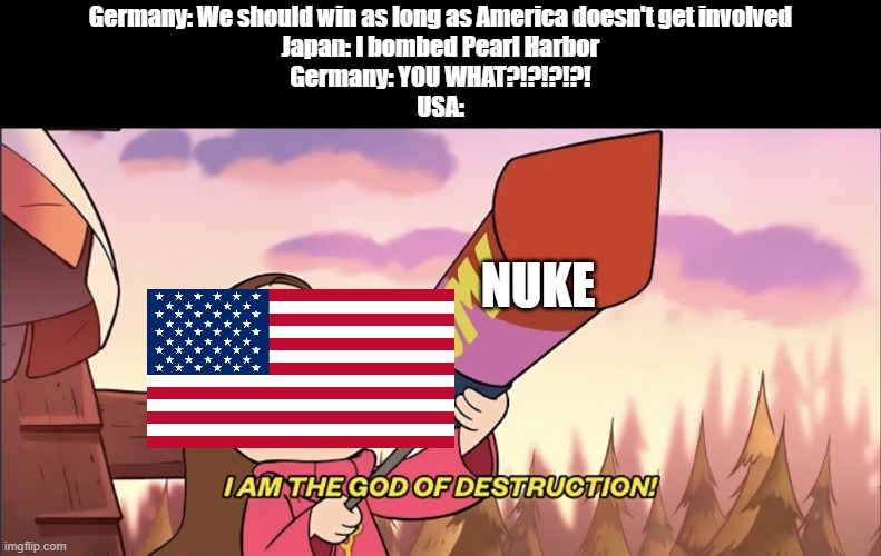 NEVER MESS WITH AMERICA BOYS | Germany: We should win as long as America doesn't get involved
Japan: I bombed Pearl Harbor
Germany: YOU WHAT?!?!?!?!
USA:; NUKE | image tagged in i am the god of destruction,america,japan,germany,ww2,pearl harbor | made w/ Imgflip meme maker