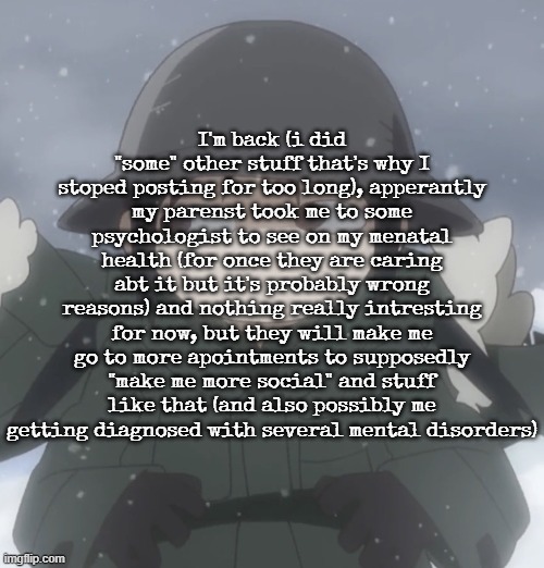 Chito side-eye | I'm back (i did "some" other stuff that's why I stoped posting for too long), apperantly my parenst took me to some psychologist to see on my menatal health (for once they are caring abt it but it's probably wrong reasons) and nothing really intresting for now, but they will make me go to more apointments to supposedly "make me more social" and stuff like that (and also possibly me getting diagnosed with several mental disorders) | image tagged in chito side-eye | made w/ Imgflip meme maker