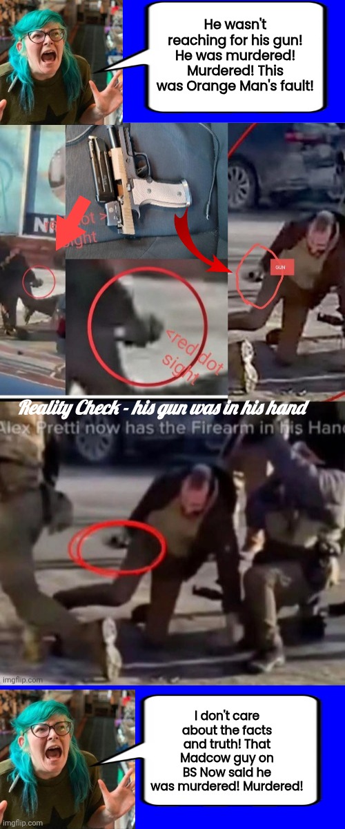 Petti shooting evidence and brainwashed liberals | He wasn't reaching for his gun! He was murdered! Murdered! This was Orange Man's fault! Reality Check - his gun was in his hand; I don't care about the facts and truth! That Madcow guy on BS Now said he was murdered! Murdered! | image tagged in pretti shooting gun in hand,evidence,conflict | made w/ Imgflip meme maker