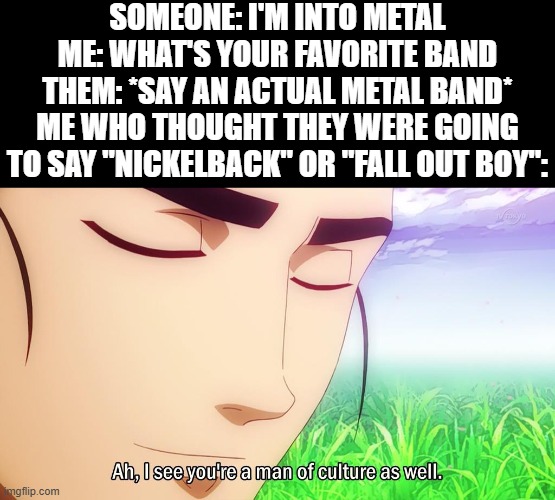 *sighs in relief* | SOMEONE: I'M INTO METAL
ME: WHAT'S YOUR FAVORITE BAND
THEM: *SAY AN ACTUAL METAL BAND*
ME WHO THOUGHT THEY WERE GOING TO SAY "NICKELBACK" OR "FALL OUT BOY": | image tagged in ah i see you're a man of culture as well,metal,conversation,bands,memes,funny | made w/ Imgflip meme maker