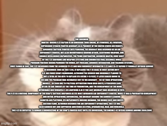 cat | THE LOCKHEED MARTIN–BOEING F-22 RAPTOR IS AN AMERICAN TWIN-ENGINE, JET-POWERED, ALL-WEATHER, SUPERSONIC STEALTH FIGHTER AIRCRAFT. AS A PRODUCT OF THE UNITED STATES AIR FORCE'S ADVANCED TACTICAL FIGHTER (ATF) PROGRAM, THE AIRCRAFT WAS DESIGNED AS AN AIR SUPERIORITY FIGHTER, BUT ALSO INCORPORATES GROUND ATTACK, ELECTRONIC WARFARE, AND SIGNALS INTELLIGENCE CAPABILITIES. THE PRIME CONTRACTOR, LOCKHEED MARTIN, BUILT MOST OF THE F-22 AIRFRAME AND WEAPONS SYSTEMS AND CONDUCTED FINAL ASSEMBLY, WHILE PROGRAM PARTNER BOEING PROVIDED THE WINGS, AFT FUSELAGE, AVIONICS INTEGRATION, AND TRAINING SYSTEMS.

FIRST FLOWN IN 1997, THE F-22 DESCENDED FROM THE LOCKHEED YF-22 AND WAS VARIOUSLY DESIGNATED F-22 AND F/A-22 BEFORE IT FORMALLY ENTERED SERVICE IN DECEMBER 2005 AS THE F-22A. IT REPLACED THE F-15 EAGLE IN MOST ACTIVE DUTY U.S. AIR FORCE (USAF) SQUADRONS. ALTHOUGH THE SERVICE HAD ORIGINALLY PLANNED TO BUY A TOTAL OF 750 ATFS TO REPLACE ITS ENTIRE F-15 FLEET, IT LATER SCALED DOWN TO 381 AND THE PROGRAM WAS ULTIMATELY CUT TO 195 AIRCRAFT – 187 OF THEM OPERATIONAL MODELS – IN 2009 DUE TO POLITICAL OPPOSITION FROM HIGH COSTS, A PERCEIVED LACK OF AIR-TO-AIR THREATS AT THE TIME OF PRODUCTION, AND THE DEVELOPMENT OF THE MORE AFFORDABLE AND VERSATILE F-35 LIGHTNING II.[N 2] THE LAST AIRCRAFT WAS DELIVERED IN 2012.

THE F-22 IS A CRITICAL COMPONENT OF THE USAF'S TACTICAL AIRPOWER AS ITS MOST ADVANCED AIR SUPERIORITY FIGHTER. WHILE IT HAD A PROTRACTED DEVELOPMENT AND INITIAL OPERATIONAL DIFFICULTIES, THE AIRCRAFT BECAME THE SERVICE'S LEADING COUNTER-AIR PLATFORM. ITS DEPLOYMENTS INCLUDE OKINAWA, THE MIDDLE EAST, AND NATO'S EASTERN FLANK. ALTHOUGH DESIGNED FOR AIR SUPERIORITY OPERATIONS, THE F-22 HAS ALSO CARRIED OUT AND SUPPORTED AIRSTRIKES IN SYRIA, AFGHANISTAN, IRAN, AND VENEZUELA. THE F-22 IS EXPECTED TO REMAIN A CORNERSTONE OF THE USAF'S FIGHTER FLEET UNTIL ITS SUCCESSOR, THE BOEING F-47 ENTERS SERVICE AROUND 2030.[3][4] | image tagged in cat | made w/ Imgflip meme maker