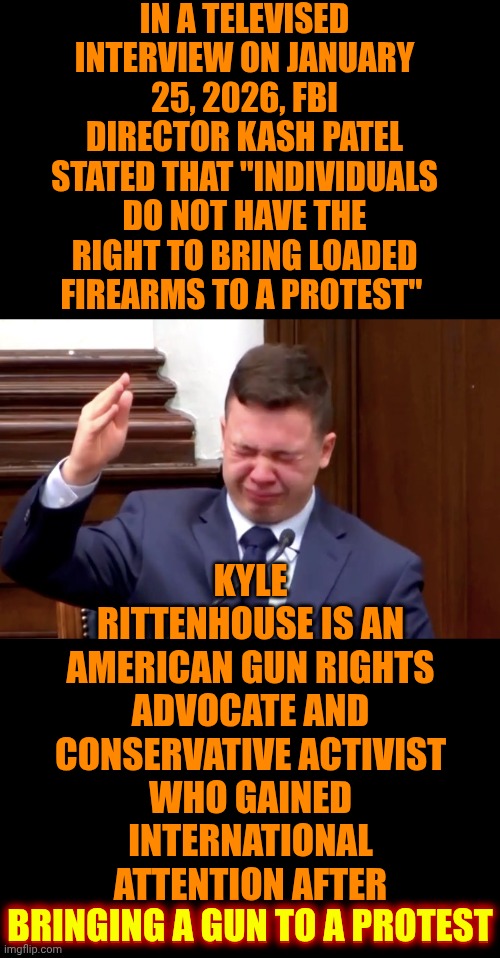Blatant Hypocrites | IN A TELEVISED INTERVIEW ON JANUARY 25, 2026, FBI DIRECTOR KASH PATEL STATED THAT "INDIVIDUALS DO NOT HAVE THE RIGHT TO BRING LOADED FIREARMS TO A PROTEST"; KYLE RITTENHOUSE IS AN AMERICAN GUN RIGHTS ADVOCATE AND CONSERVATIVE ACTIVIST WHO GAINED INTERNATIONAL ATTENTION AFTER
BRINGING A GUN TO A PROTEST; BRINGING A GUN TO A PROTEST | image tagged in conservative hypocrisy,impeach trump,lock him up,trump corruption,trump terrorism,maga | made w/ Imgflip meme maker