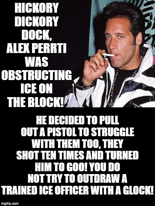 Hickory Dickory Dock! | HICKORY DICKORY DOCK, ALEX PERRTI WAS OBSTRUCTING ICE ON THE BLOCK! HE DECIDED TO PULL OUT A PISTOL TO STRUGGLE WITH THEM TOO, THEY SHOT TEN TIMES AND TURNED HIM TO GOO! YOU DO NOT TRY TO OUTDRAW A TRAINED ICE OFFICER WITH A GLOCK! | image tagged in sam elliott special kind of stupid | made w/ Imgflip meme maker