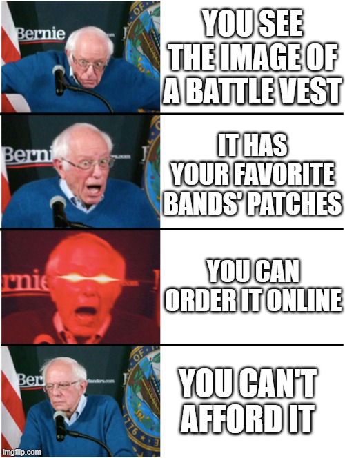 i'm thinking about buying a battle vest | YOU SEE THE IMAGE OF A BATTLE VEST; IT HAS YOUR FAVORITE BANDS' PATCHES; YOU CAN ORDER IT ONLINE; YOU CAN'T AFFORD IT | image tagged in bernie sanders reaction nuked then sad,metal,memes,bruh | made w/ Imgflip meme maker