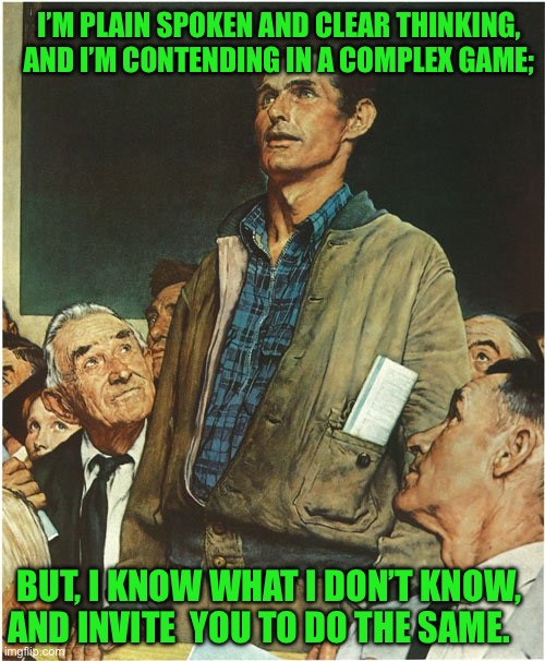 Speech Normal Rockwell | I’M PLAIN SPOKEN AND CLEAR THINKING, AND I’M CONTENDING IN A COMPLEX GAME;; BUT, I KNOW WHAT I DON’T KNOW, AND INVITE  YOU TO DO THE SAME. | image tagged in speech normal rockwell | made w/ Imgflip meme maker