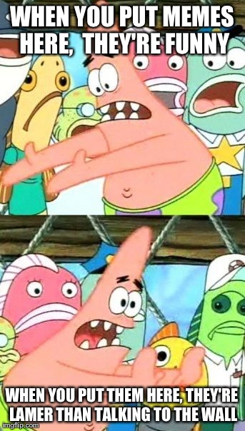Put It Somewhere Else Patrick | WHEN YOU PUT MEMES HERE,  THEY'RE FUNNY WHEN YOU PUT THEM HERE, THEY'RE LAMER THAN TALKING TO THE WALL | image tagged in memes,put it somewhere else patrick | made w/ Imgflip meme maker