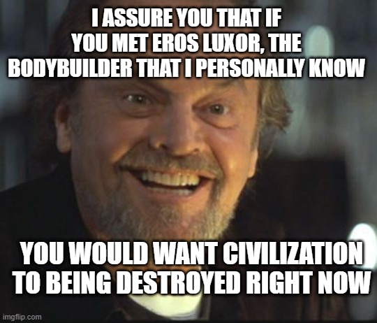 Jack Nicholson anger management | I ASSURE YOU THAT IF YOU MET EROS LUXOR, THE BODYBUILDER THAT I PERSONALLY KNOW YOU WOULD WANT CIVILIZATION TO BEING DESTROYED RIGHT NOW | image tagged in jack nicholson anger management | made w/ Imgflip meme maker