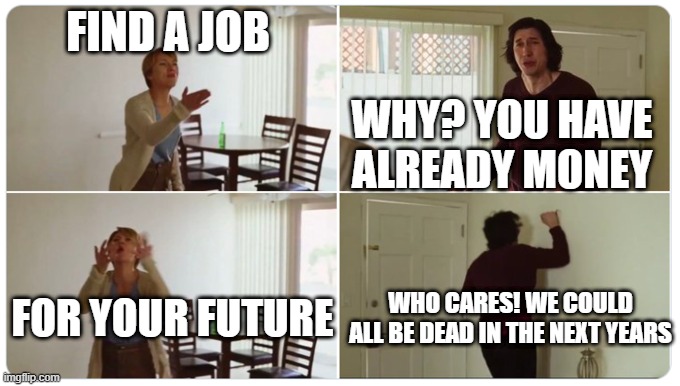 conversations with parents be like: | FIND A JOB; WHY? YOU HAVE ALREADY MONEY; WHO CARES! WE COULD ALL BE DEAD IN THE NEXT YEARS; FOR YOUR FUTURE | image tagged in marriage story | made w/ Imgflip meme maker