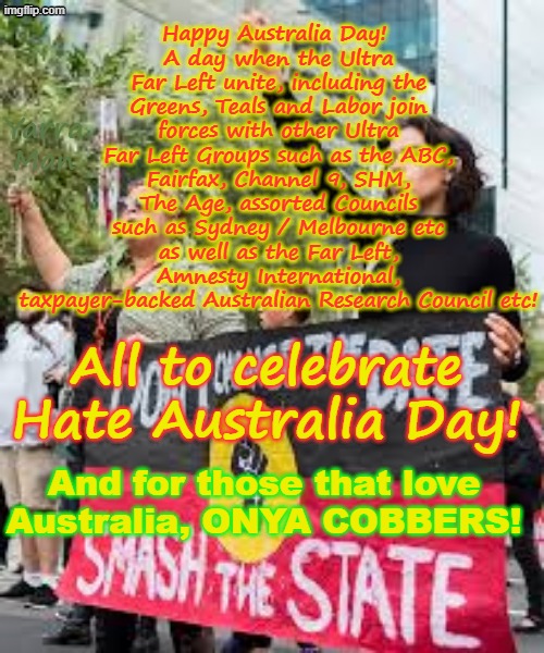 Australia Day, brings together all the Ultra Far Left mobs, to unite and HATE AUSTRALIA! | Happy Australia Day! 
A day when the Ultra Far Left unite, including the Greens, Teals and Labor join forces with other Ultra Far Left Groups such as the ABC, Fairfax, Channel 9, SHM, The Age, assorted Councils such as Sydney / Melbourne etc as well as the Far Left, Amnesty International, taxpayer-backed Australian Research Council etc! Yarra Man; All to celebrate Hate Australia Day! And for those that love Australia, ONYA COBBERS! | image tagged in greens teals labor abc 9 smh fairfax,amnesty international australian research council,self gratification by proxy,woke | made w/ Imgflip meme maker