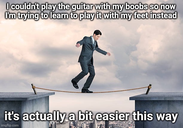 man walking on rope | I couldn't play the guitar with my boobs so now
I'm trying to learn to play it with my feet instead; it's actually a bit easier this way | image tagged in man walking on rope | made w/ Imgflip meme maker