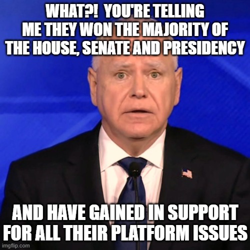 Tim Walz Debate 2024 | WHAT?!  YOU'RE TELLING ME THEY WON THE MAJORITY OF THE HOUSE, SENATE AND PRESIDENCY AND HAVE GAINED IN SUPPORT FOR ALL THEIR PLATFORM ISSUES | image tagged in tim walz debate 2024 | made w/ Imgflip meme maker
