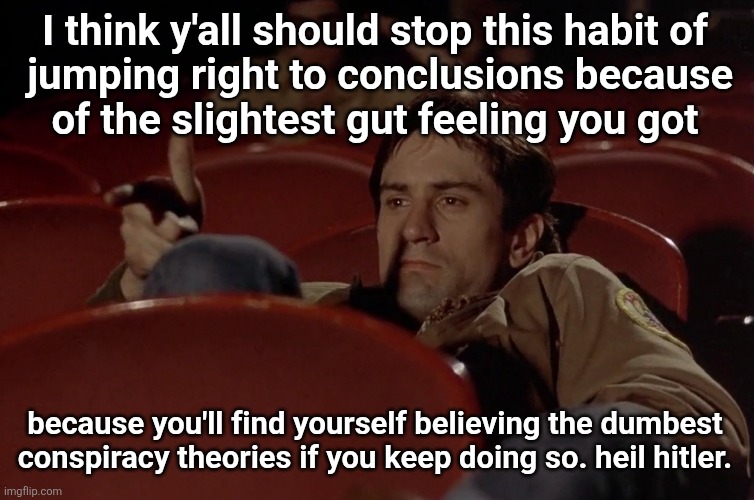 Robert De Niro in movie theater | I think y'all should stop this habit of
 jumping right to conclusions because
of the slightest gut feeling you got; because you'll find yourself believing the dumbest conspiracy theories if you keep doing so. heil hitler. | image tagged in robert de niro in movie theater | made w/ Imgflip meme maker