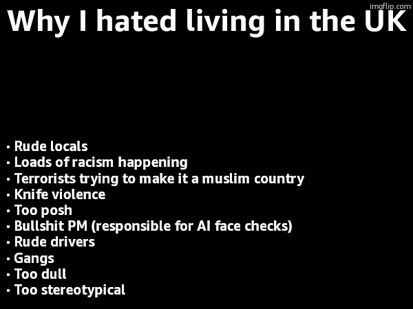 Why I hated living in the UK; · Rude locals
· Loads of racism happening
· Terrorists trying to make it a muslim country
· Knife violence
· Too posh
· Bullshit PM (responsible for AI face checks)
· Rude drivers
· Gangs
· Too dull
· Too stereotypical | made w/ Imgflip meme maker