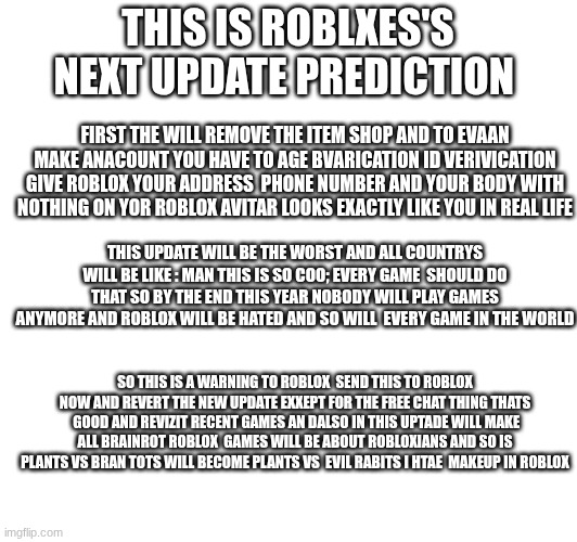 btw unbanned shlep he did nothing wrong and send this link to Roblox NOW p.s the hacker ban is also ok | THIS IS ROBLXES'S NEXT UPDATE PREDICTION; FIRST THE WILL REMOVE THE ITEM SHOP AND TO EVAAN MAKE ANACOUNT YOU HAVE TO AGE BVARICATION ID VERIVICATION GIVE ROBLOX YOUR ADDRESS  PHONE NUMBER AND YOUR BODY WITH NOTHING ON YOR ROBLOX AVITAR LOOKS EXACTLY LIKE YOU IN REAL LIFE; THIS UPDATE WILL BE THE WORST AND ALL COUNTRYS WILL BE LIKE : MAN THIS IS SO COO; EVERY GAME  SHOULD DO THAT SO BY THE END THIS YEAR NOBODY WILL PLAY GAMES ANYMORE AND ROBLOX WILL BE HATED AND SO WILL  EVERY GAME IN THE WORLD; SO THIS IS A WARNING TO ROBLOX  SEND THIS TO ROBLOX NOW AND REVERT THE NEW UPDATE EXXEPT FOR THE FREE CHAT THING THATS  GOOD AND REVIZIT RECENT GAMES AN DALSO IN THIS UPTADE WILL MAKE ALL BRAINROT ROBLOX  GAMES WILL BE ABOUT ROBLOXIANS AND SO IS PLANTS VS BRAN TOTS WILL BECOME PLANTS VS  EVIL RABITS I HTAE  MAKEUP IN ROBLOX | image tagged in roblox | made w/ Imgflip meme maker