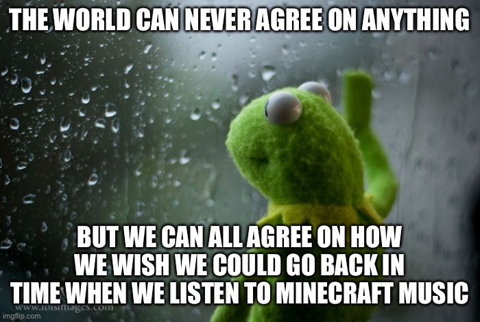NostalgiaCore | THE WORLD CAN NEVER AGREE ON ANYTHING; BUT WE CAN ALL AGREE ON HOW WE WISH WE COULD GO BACK IN TIME WHEN WE LISTEN TO MINECRAFT MUSIC | image tagged in kermit window,nostalgia | made w/ Imgflip meme maker