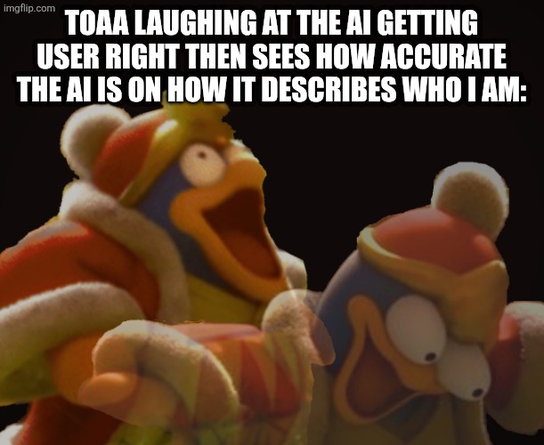 Dedede Laughing Serious | TOAA LAUGHING AT THE AI GETTING USER RIGHT THEN SEES HOW ACCURATE THE AI IS ON HOW IT DESCRIBES WHO I AM: | image tagged in dedede laughing serious | made w/ Imgflip meme maker