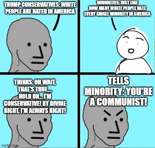 NPC Meme | MINORITIES: JUST LIKE HOW MANY WHITE PEOPLE HATE EVERY SINGLE MINORITY IN AMERICA; TRUMP CONSERVATIVES: WHITE PEOPLE ARE HATED IN AMERICA; TELLS MINORITY: YOU'RE A COMMUNIST! THINKS: OH WAIT, THAT'S TRUE.... HOLD ON... I'M CONSERVATIVE! BY DIVINE RIGHT, I'M ALWAYS RIGHT! | image tagged in npc meme | made w/ Imgflip meme maker