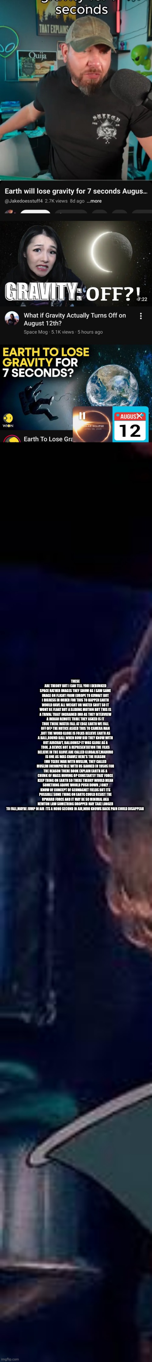 AUGUST 12 A GLOBALIST A SPACE NARRATIVE CONTROL OR Sci-fi turn reality? | THESE ARE THEORY BUT I CAN TELL YOU I DEBUNKED SPACE RATHER IMAGES THEY SHOW AS I SAW SAME IMAGE ON FLIGHT FROM EUROPE TO KUWAIT BUT I DIGRESS IN ORDER FOR THIS TO HAPPEN EARTH WOULD HAVE ALL WEIGHT OR WATER SHIFT SO IT WONT BE FLOAT BUT A SLIDING MOTION BUT THIS IS A TRIVAL TRAIT INGRAINED IMO AS THEY INTERVIEW A INDIAN REMOTE TRIBE THEY ASKED IS IT TRUE THERE WATER FALL AT EDGE EARTH WE FALL OFF OF? THE NOTICE ASKED THIS TO CAMERA MAN ,BUT THE WORD GLOBE IS FOLKS BELIEVE EARTH AS A BALL,ROUND BALL WHEN HOW DID THEY KNOW WITH OUT AIRCRAFT, BALLOONS? IT WAS GLOBE AS A TOOL ,A DEVICE NOT A REPRESENTATION THE FILKS BELIEVE IN THE GLOVE ARE CALLED GLOBALIST,MADURO IS ONE AS WAS CHAVEZ HERE'S THE REASON IMO TGERE WAR WITH MUSLIM, THEY CALLED MUSLIM INCOMPATIBLE WITH US BANNED IN 1950S FOR THE REASON THERE BOOK EXPLAIN EARTH AS A CHUNK OF MASS MOVING UP CONSTANTLY THAT FORCE KEEP THING ON EARTH SO THERE THEORY WOULD MEAN SOMETHING ABOVE WOULD PUSH DOWN ,I ONLY KNOW OF CONCEPT OF GEOMAGNET FIELDS BUT ITS POSSIBLE SOME THING ON EARTG COULD RESIST THE UPWARD FORCE AND IT MAY BE SO MINIMAL AKA NEWTON LAW SOMETHING DROPPED MAY TAKE LONGER TO FALL,MAYBE JUMP IN AIR  ITS A NONO SECOND IN AIR,WHO KNOWS BACK PAIN COULD DISAPPEAR | made w/ Imgflip meme maker