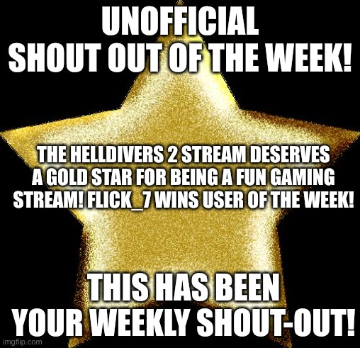 Helldivers stream link: https://imgflip.com/m/Helldivers-2 As for Flick_7, you can probably find him yourself ngl | UNOFFICIAL SHOUT OUT OF THE WEEK! THE HELLDIVERS 2 STREAM DESERVES A GOLD STAR FOR BEING A FUN GAMING STREAM! FLICK_7 WINS USER OF THE WEEK! THIS HAS BEEN YOUR WEEKLY SHOUT-OUT! | image tagged in gold star | made w/ Imgflip meme maker