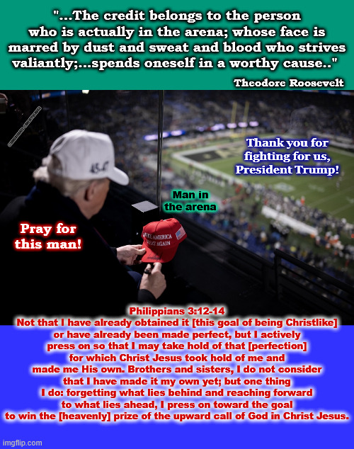 Philippians 3:12-14 | "...The credit belongs to the person who is actually in the arena; whose face is marred by dust and sweat and blood who strives valiantly;...spends oneself in a worthy cause.."; Theodore Roosevelt; @SONGOFGRACE  @ONEJOYFULNOISE; Thank you for fighting for us,
President Trump! Man in the arena; Pray for this man! Philippians 3:12-14
Not that I have already obtained it [this goal of being Christlike] or have already been made perfect, but I actively press on so that I may take hold of that [perfection] for which Christ Jesus took hold of me and made me His own. Brothers and sisters, I do not consider that I have made it my own yet; but one thing I do: forgetting what lies behind and reaching forward to what lies ahead, I press on toward the goal to win the [heavenly] prize of the upward call of God in Christ Jesus. | made w/ Imgflip meme maker