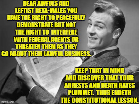 It's not rocket science.  Leftists just THINK that the law -- and survival -- is rocket science. | DEAR AWFULS AND LEFTIST BETA-MALES YOU HAVE THE RIGHT TO PEACEFULLY DEMONSTRATE BUT NOT THE RIGHT TO  INTERFERE WITH FEDERAL AGENTS OR THREATEN THEM AS THEY GO ABOUT THEIR LAWFUL BUSINESS. KEEP THAT IN MIND AND DISCOVER THAT YOUR ARRESTS AND DEATH RATES PLUMMET.  THUS ENDETH THE CONSTITUTIONAL LESSON. | image tagged in 50's newspaper | made w/ Imgflip meme maker