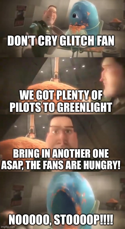 Glitch Productions right now | DON’T CRY GLITCH FAN; WE GOT PLENTY OF PILOTS TO GREENLIGHT; BRING IN ANOTHER ONE ASAP, THE FANS ARE HUNGRY! NOOOOO, STOOOOP!!!! | image tagged in glitch,glitch productions,dont cry little monster,memes | made w/ Imgflip meme maker