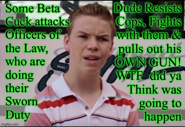 Soros is getting his money's worth.  Puppet Lefties just dance on that string. Predictable.  PATHETIC. | Dude Resists
Cops, Fights
with them &
pulls out his
OWN GUN!
WTF  did ya
Think was
going to
happen; Some Beta
Cuck attacks
Officers of
the Law,
who are
doing
their
Sworn 
Duty; Marko | image tagged in you guys are getting paid,why must lefty be so evil,find jesus before yall destroy usa,but first lefty n fjbvoterskissmyass | made w/ Imgflip meme maker