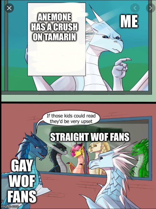 Me as a straight wof fan: WHYYYYYY | ANEMONE HAS A CRUSH ON TAMARIN; ME; STRAIGHT WOF FANS; GAY WOF FANS | image tagged in wings of fire those kids could read they'd be very upset | made w/ Imgflip meme maker